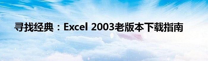 寻找经典：Excel 2003老版本下载指南