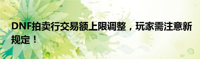 DNF拍卖行交易额上限调整，玩家需注意新规定！