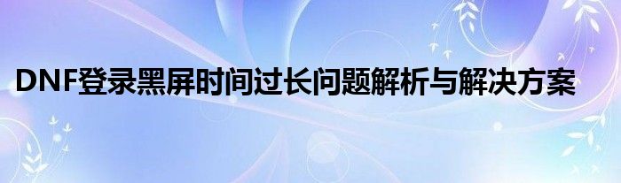 DNF登录黑屏时间过长问题解析与解决方案