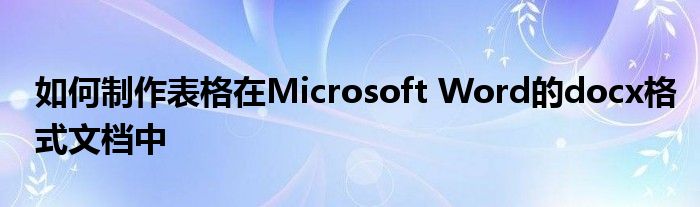 如何制作表格在Microsoft Word的docx格式文档中