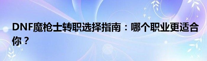 DNF魔枪士转职选择指南：哪个职业更适合你？