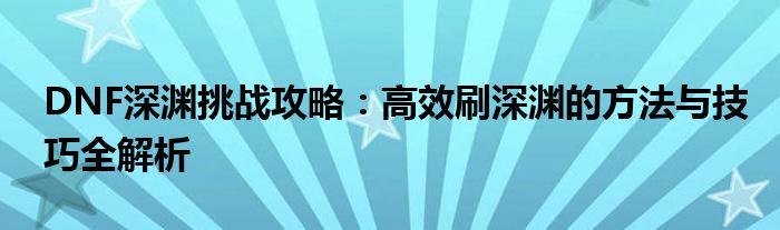 DNF深渊挑战攻略：高效刷深渊的方法与技巧全解析