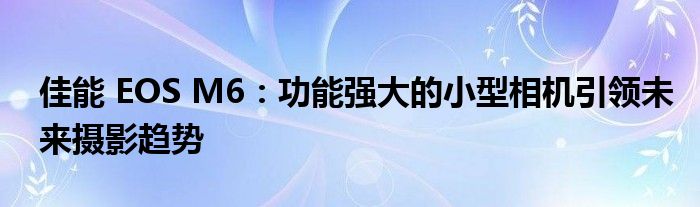 佳能 EOS M6：功能强大的小型相机引领未来摄影趋势