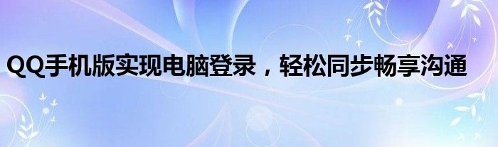 QQ手机版实现电脑登录，轻松同步畅享沟通