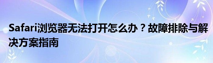 Safari浏览器无法打开怎么办？故障排除与解决方案指南