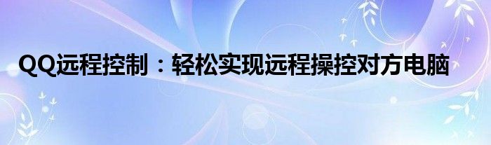 QQ远程控制：轻松实现远程操控对方电脑