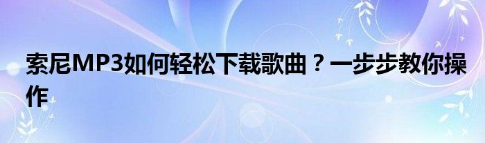 索尼MP3如何轻松下载歌曲？一步步教你操作