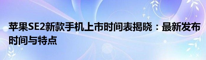 苹果SE2新款手机上市时间表揭晓：最新发布时间与特点