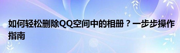 如何轻松删除QQ空间中的相册？一步步操作指南