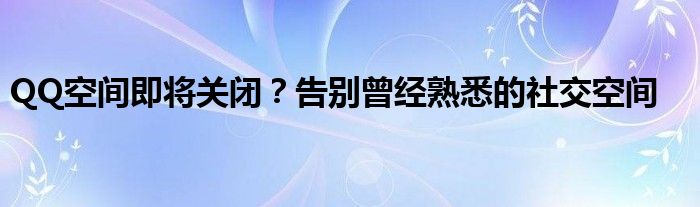 QQ空间即将关闭？告别曾经熟悉的社交空间