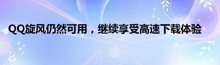 QQ旋风仍然可用，继续享受高速下载体验