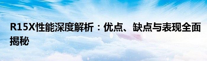 R15X性能深度解析：优点、缺点与表现全面揭秘