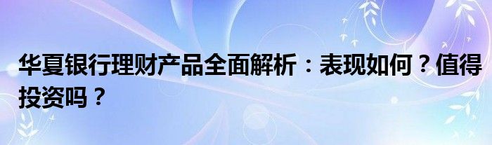 华夏银行理财产品全面解析：表现如何？值得投资吗？