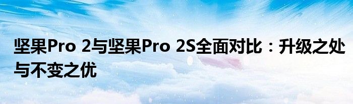 坚果Pro 2与坚果Pro 2S全面对比：升级之处与不变之优