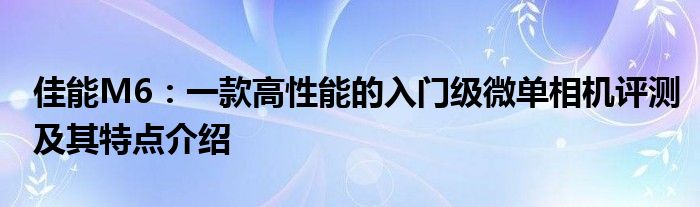 佳能M6：一款高性能的入门级微单相机评测及其特点介绍