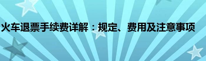 火车退票手续费详解：规定、费用及注意事项