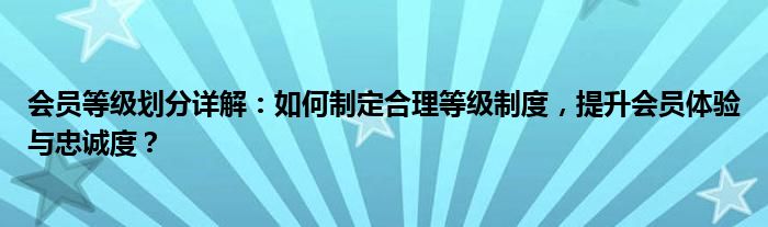 会员等级划分详解：如何制定合理等级制度，提升会员体验与忠诚度？