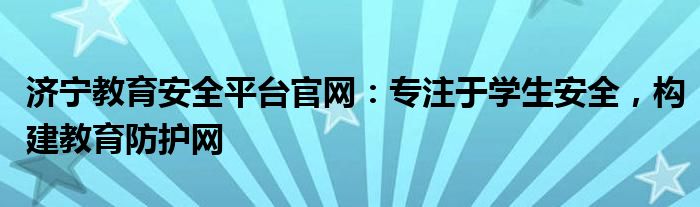 济宁教育安全平台官网：专注于学生安全，构建教育防护网