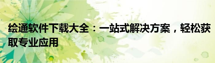 绘通软件下载大全：一站式解决方案，轻松获取专业应用