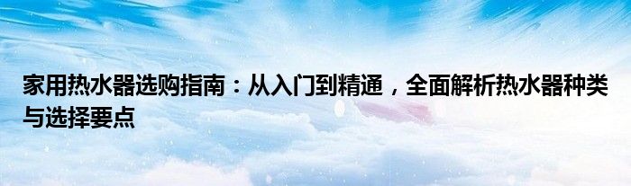 家用热水器选购指南：从入门到精通，全面解析热水器种类与选择要点