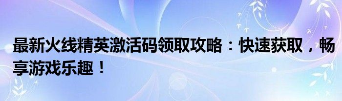 最新火线精英激活码领取攻略：快速获取，畅享游戏乐趣！