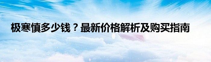 极寒慎多少钱？最新价格解析及购买指南