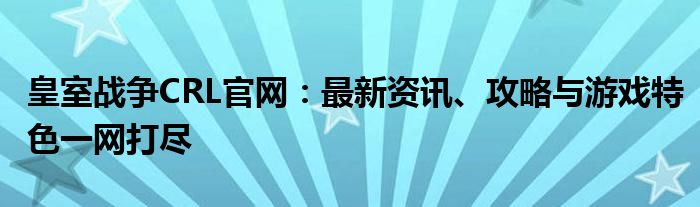 皇室战争CRL官网：最新资讯、攻略与游戏特色一网打尽