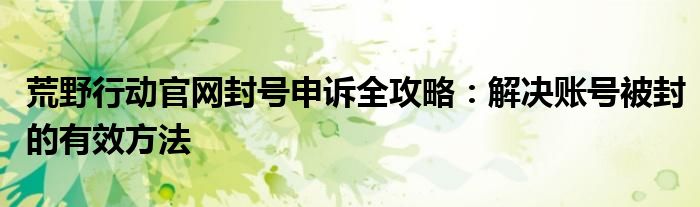 荒野行动官网封号申诉全攻略：解决账号被封的有效方法