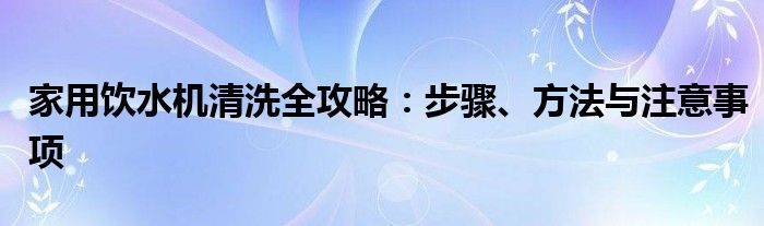 家用饮水机清洗全攻略：步骤、方法与注意事项