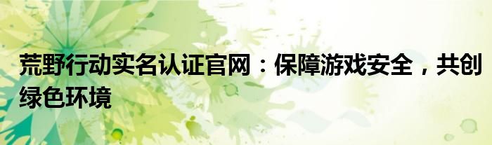 荒野行动实名认证官网：保障游戏安全，共创绿色环境