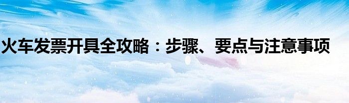 火车发票开具全攻略：步骤、要点与注意事项