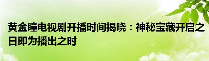 黄金瞳电视剧开播时间揭晓：神秘宝藏开启之日即为播出之时