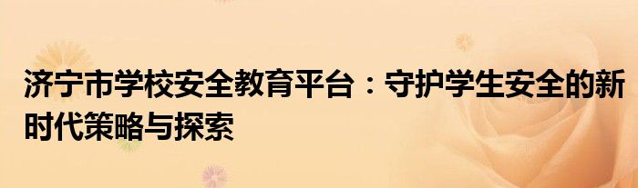 济宁市学校安全教育平台：守护学生安全的新时代策略与探索