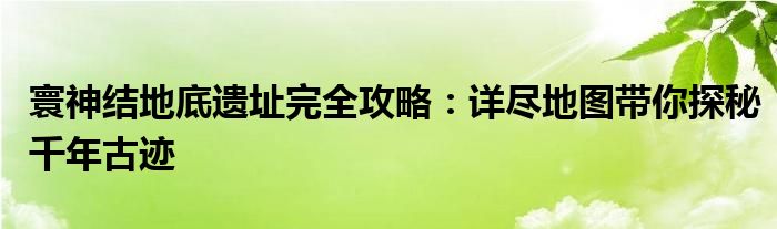 寰神结地底遗址完全攻略：详尽地图带你探秘千年古迹