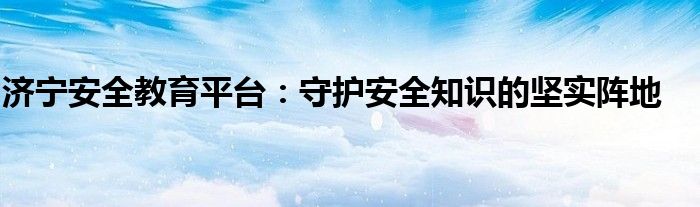 济宁安全教育平台：守护安全知识的坚实阵地