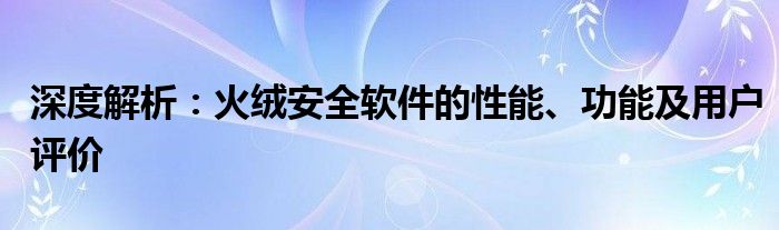 深度解析：火绒安全软件的性能、功能及用户评价