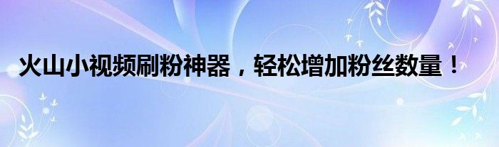 火山小视频刷粉神器，轻松增加粉丝数量！