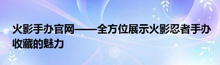 火影手办官网——全方位展示火影忍者手办收藏的魅力