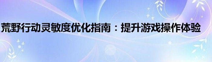 荒野行动灵敏度优化指南：提升游戏操作体验