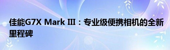 佳能G7X Mark III：专业级便携相机的全新里程碑