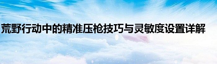 荒野行动中的精准压枪技巧与灵敏度设置详解