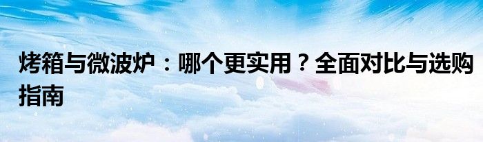 烤箱与微波炉：哪个更实用？全面对比与选购指南