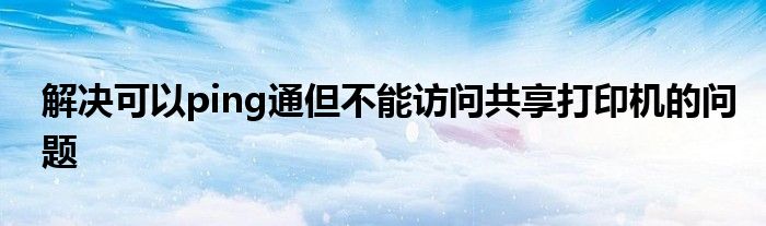 解决可以ping通但不能访问共享打印机的问题