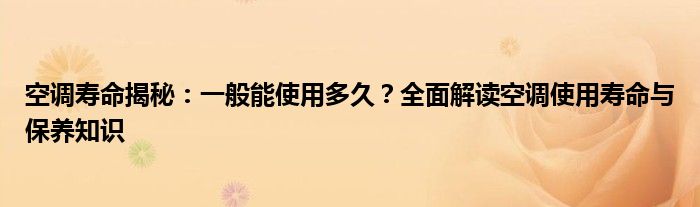 空调寿命揭秘：一般能使用多久？全面解读空调使用寿命与保养知识