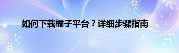 如何下载橘子平台？详细步骤指南