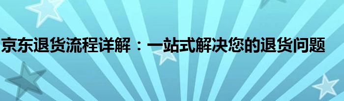 京东退货流程详解：一站式解决您的退货问题