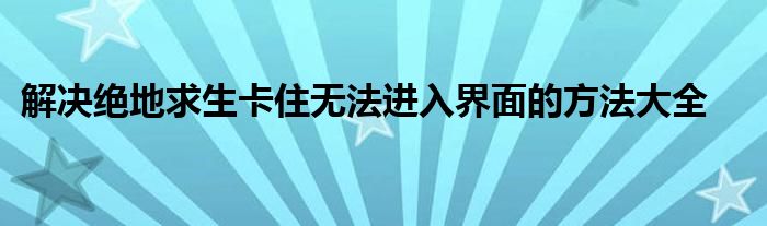 解决绝地求生卡住无法进入界面的方法大全