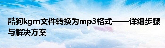 酷狗kgm文件转换为mp3格式——详细步骤与解决方案