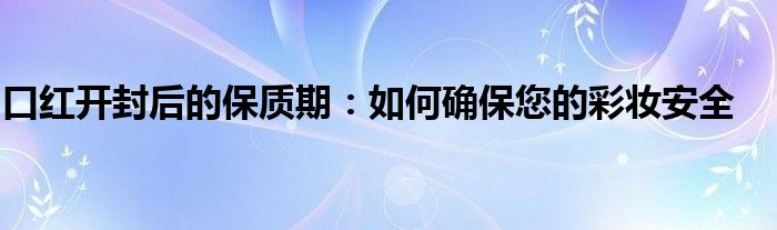 口红开封后的保质期：如何确保您的彩妆安全