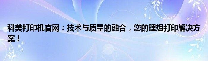 科美打印机官网：技术与质量的融合，您的理想打印解决方案！